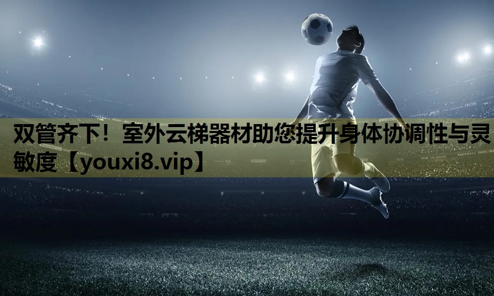 双管齐下！室外云梯器材助您提升身体协调性与灵敏度